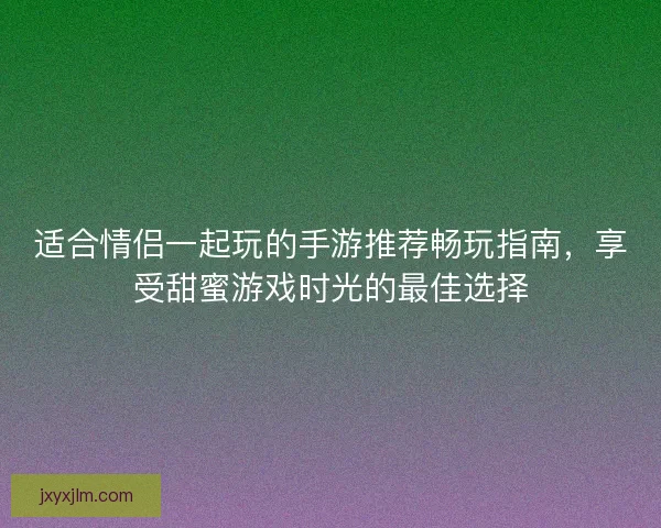 适合情侣一起玩的手游推荐畅玩指南，享受甜蜜游戏时光的最佳选择