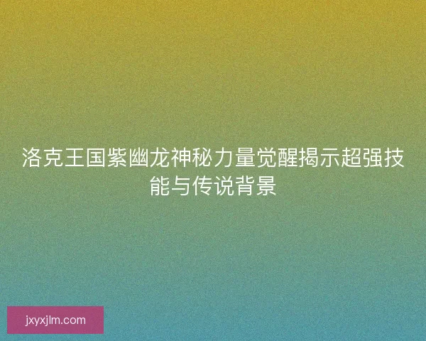 洛克王国紫幽龙神秘力量觉醒揭示超强技能与传说背景