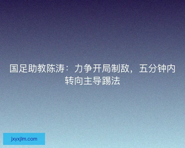国足助教陈涛：力争开局制敌，五分钟内转向主导踢法