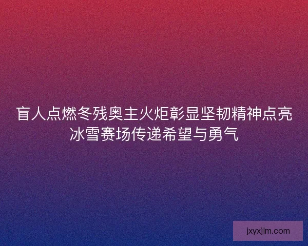 盲人点燃冬残奥主火炬彰显坚韧精神点亮冰雪赛场传递希望与勇气