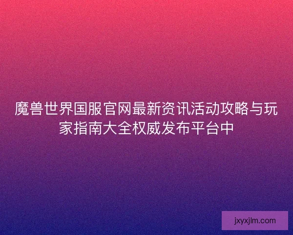 魔兽世界国服官网最新资讯活动攻略与玩家指南大全权威发布平台中 魔兽世界国服官网最新资讯活动攻略与玩家指南大全权威发布平台中