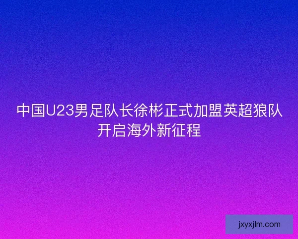 中国U23男足队长徐彬正式加盟英超狼队开启海外新征程