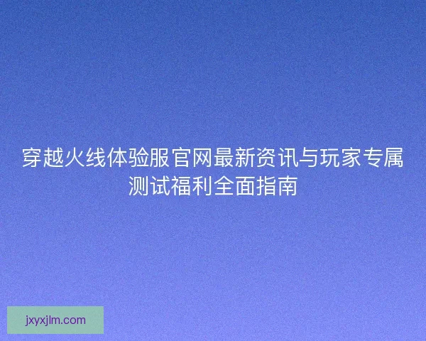 穿越火线体验服官网最新资讯与玩家专属测试福利全面指南