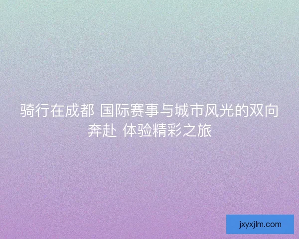 骑行在成都 国际赛事与城市风光的双向奔赴 体验精彩之旅