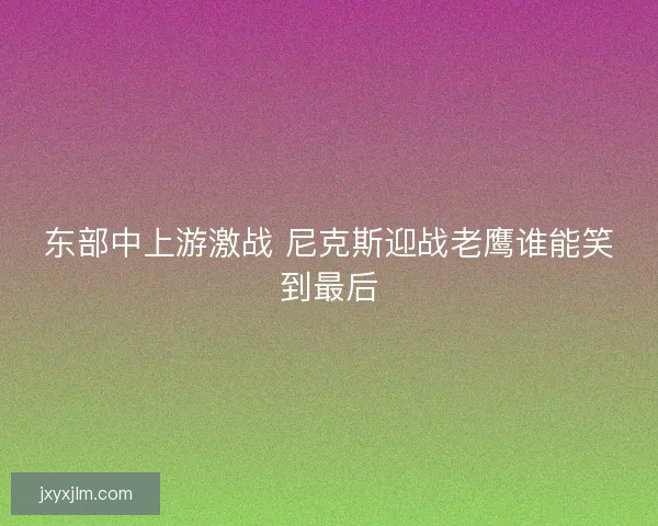 东部中上游激战 尼克斯迎战老鹰谁能笑到最后