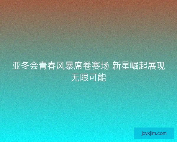 亚冬会青春风暴席卷赛场 新星崛起展现无限可能