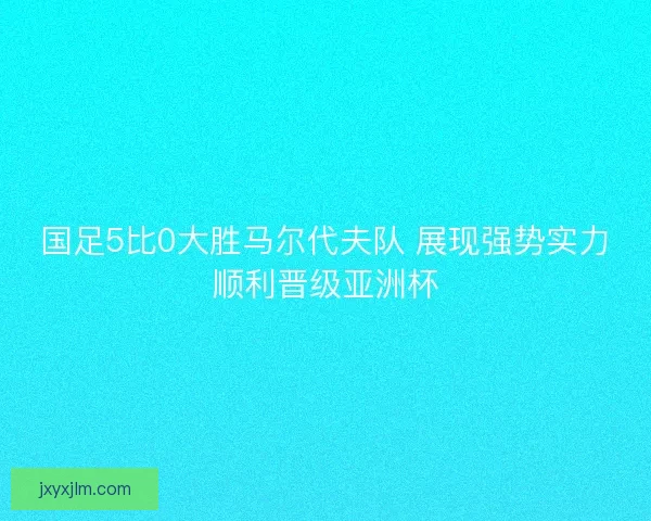 国足5比0大胜马尔代夫队 展现强势实力顺利晋级亚洲杯