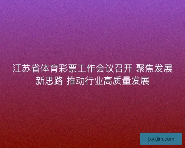 江苏省体育彩票工作会议召开 聚焦发展新思路 推动行业高质量发展