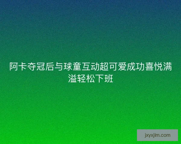 阿卡夺冠后与球童互动超可爱成功喜悦满溢轻松下班