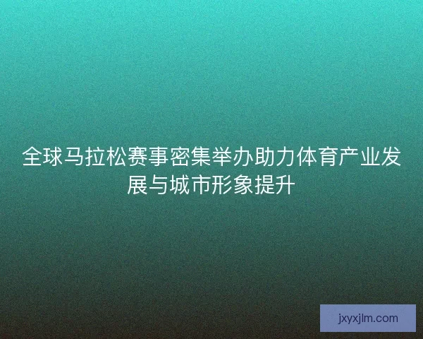 全球马拉松赛事密集举办助力体育产业发展与城市形象提升