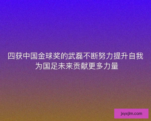 四获中国金球奖的武磊不断努力提升自我 为国足未来贡献更多力量