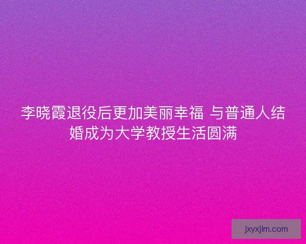 李晓霞退役后更加美丽幸福 与普通人结婚成为大学教授生活圆满