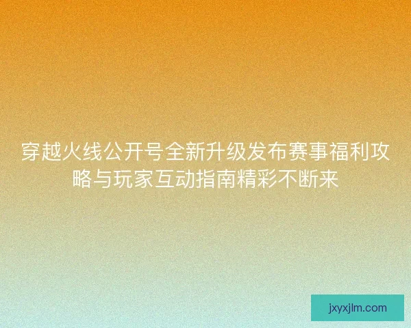 穿越火线公开号全新升级发布赛事福利攻略与玩家互动指南精彩不断来