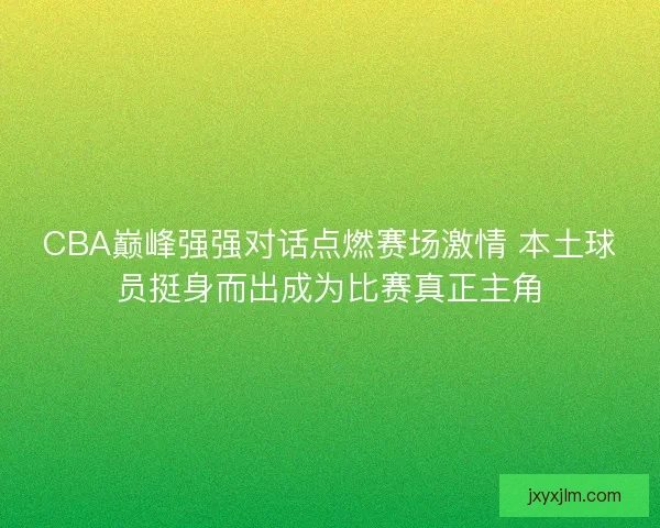 CBA巅峰强强对话点燃赛场激情 本土球员挺身而出成为比赛真正主角
