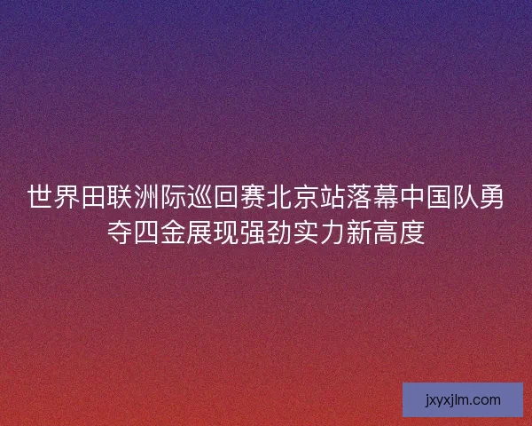 世界田联洲际巡回赛北京站落幕中国队勇夺四金展现强劲实力新高度