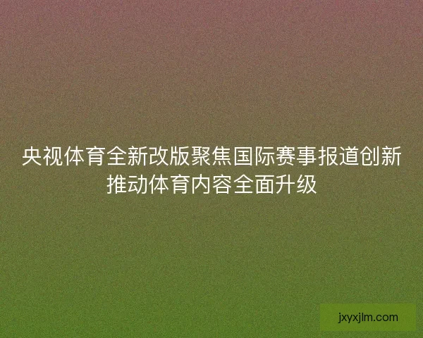 央视体育全新改版聚焦国际赛事报道创新推动体育内容全面升级