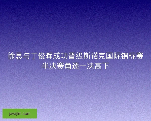 徐思与丁俊晖成功晋级斯诺克国际锦标赛半决赛角逐一决高下