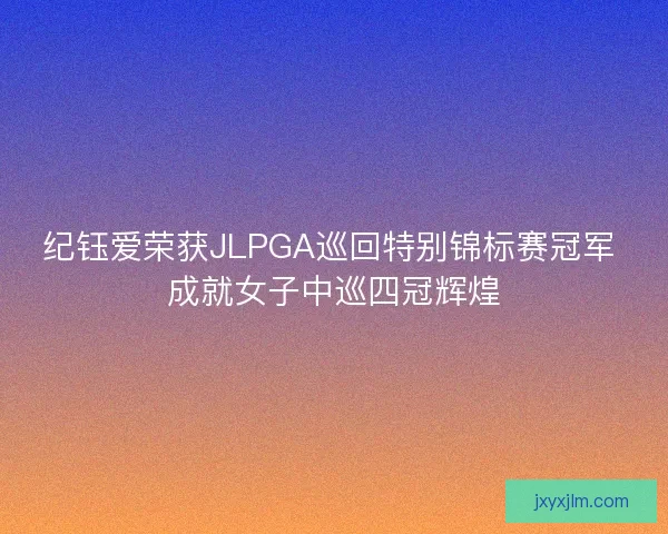 纪钰爱荣获JLPGA巡回特别锦标赛冠军 成就女子中巡四冠辉煌