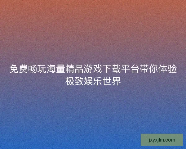 免费畅玩海量精品游戏下载平台带你体验极致娱乐世界