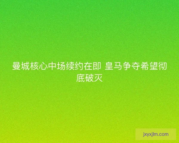 曼城核心中场续约在即 皇马争夺希望彻底破灭
