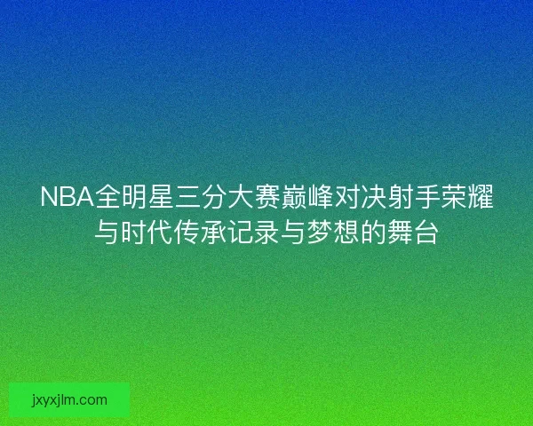 NBA全明星三分大赛巅峰对决射手荣耀与时代传承记录与梦想的舞台