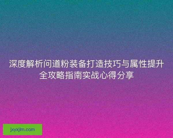 深度解析问道粉装备打造技巧与属性提升全攻略指南实战心得分享