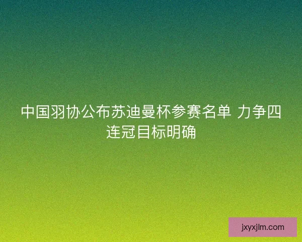 中国羽协公布苏迪曼杯参赛名单 力争四连冠目标明确 中国羽协公布苏迪曼杯参赛名单 力争四连冠目标明确