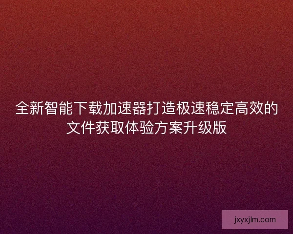 全新智能下载加速器打造极速稳定高效的文件获取体验方案升级版 全新智能下载加速器打造极速稳定高效的文件获取体验方案升级版