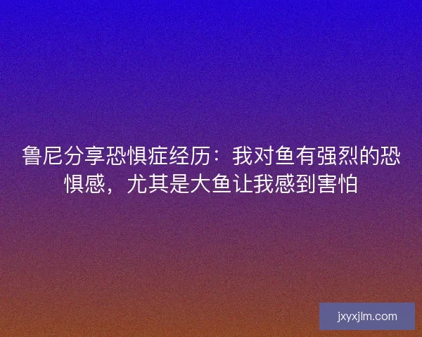 鲁尼分享恐惧症经历:我对鱼有强烈的恐惧感,尤其是大鱼让我感到害怕 鲁尼分享恐惧症经历:我对鱼有强烈的恐惧感,尤其是大鱼让我感到害怕